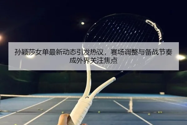 孙颖莎女单最新动态引发热议，赛场调整与备战节奏成外界关注焦点